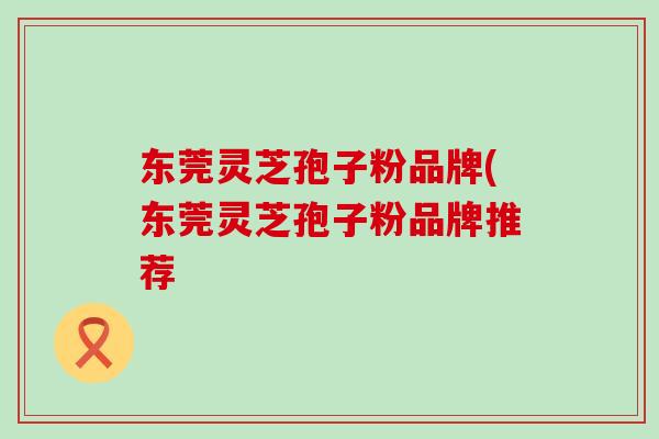东莞灵芝孢子粉品牌(东莞灵芝孢子粉品牌推荐