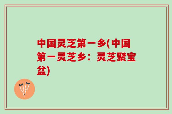 中国灵芝第一乡(中国第一灵芝乡：灵芝聚宝盆)