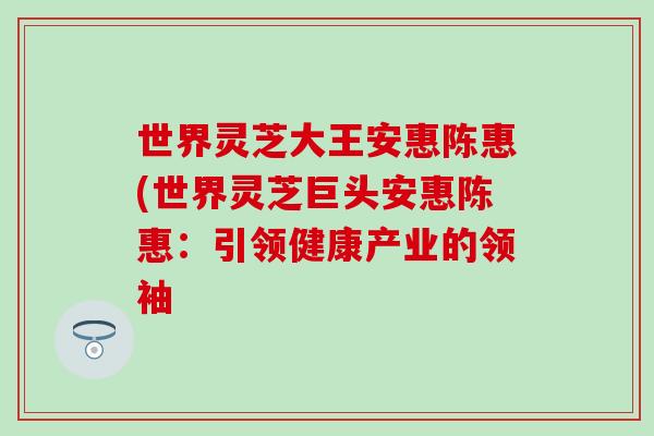 世界灵芝大王安惠陈惠(世界灵芝巨头安惠陈惠：引领健康产业的领袖