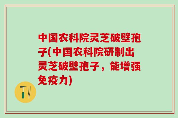 中国农科院灵芝破壁孢子(中国农科院研制出灵芝破壁孢子，能增强免疫力)