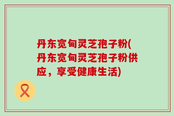 丹东宽甸灵芝孢子粉(丹东宽甸灵芝孢子粉供应，享受健康生活)