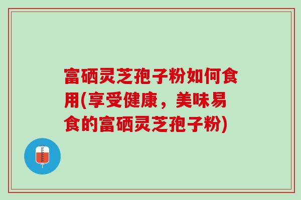 富硒灵芝孢子粉如何食用(享受健康，美味易食的富硒灵芝孢子粉)