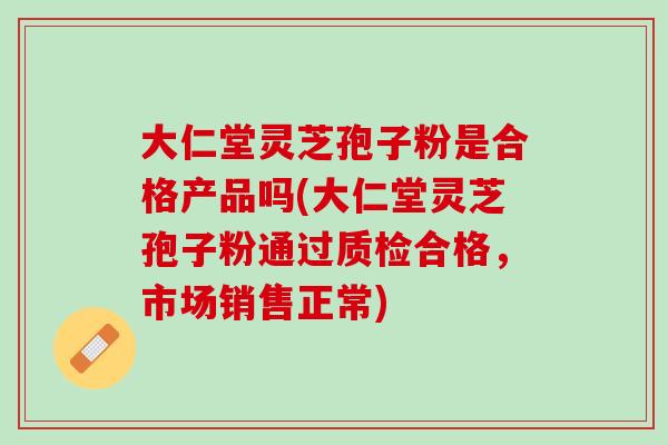 大仁堂灵芝孢子粉是合格产品吗(大仁堂灵芝孢子粉通过质检合格，市场销售正常)