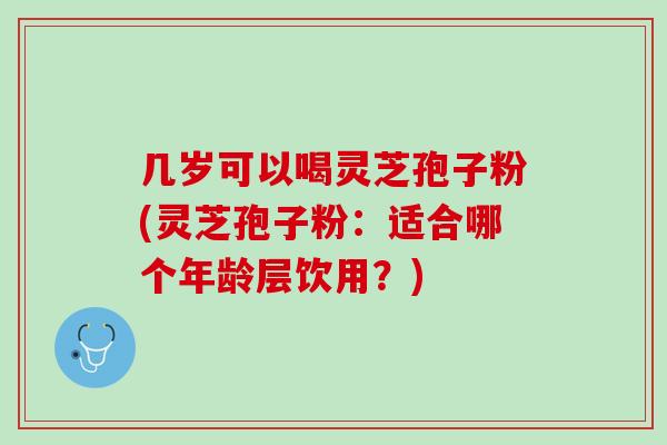 几岁可以喝灵芝孢子粉(灵芝孢子粉：适合哪个年龄层饮用？)