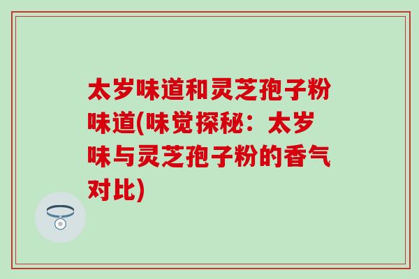 太岁味道和灵芝孢子粉味道(味觉探秘:太岁味与灵芝孢子粉的香气对比) 太岁味道和灵芝孢子粉味道(味觉探秘:太岁味与灵芝孢子粉的香气对比)