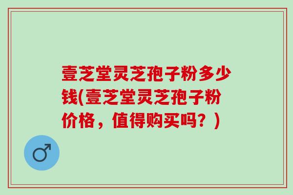 壹芝堂灵芝孢子粉多少钱(壹芝堂灵芝孢子粉价格，值得购买吗？)