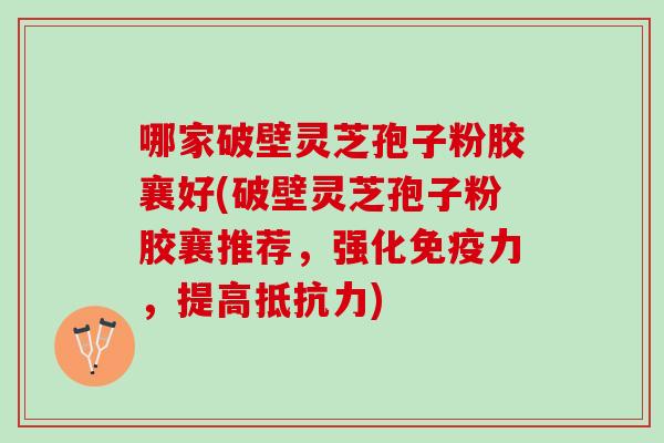 哪家破壁灵芝孢子粉胶襄好(破壁灵芝孢子粉胶襄推荐，强化免疫力，提高抵抗力)