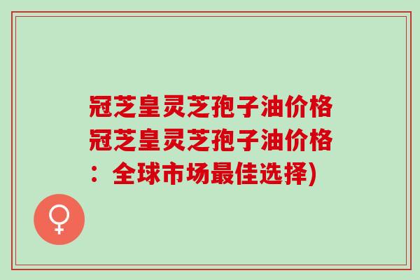 冠芝皇灵芝孢子油价格冠芝皇灵芝孢子油价格：全球市场最佳选择)