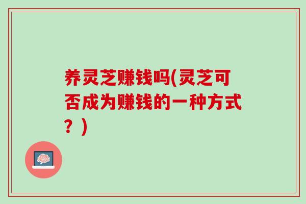 养灵芝赚钱吗(灵芝可否成为赚钱的一种方式？)