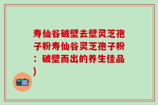寿仙谷破壁去壁灵芝孢子粉寿仙谷灵芝孢子粉：破壁而出的养生佳品)