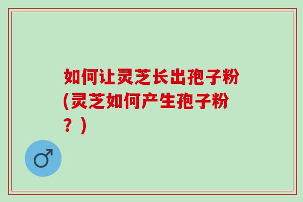 如何让灵芝长出孢子粉(灵芝如何产生孢子粉？)