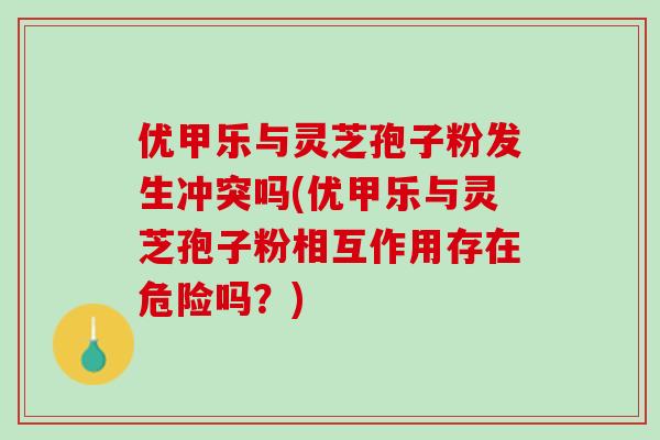 优甲乐与灵芝孢子粉发生冲突吗(优甲乐与灵芝孢子粉相互作用存在危险吗？)