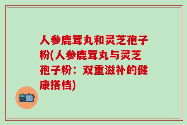 人参鹿茸丸和灵芝孢子粉(人参鹿茸丸与灵芝孢子粉：双重滋补的健康搭档)