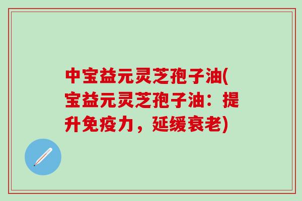 中宝益元灵芝孢子油(宝益元灵芝孢子油：提升免疫力，延缓衰老)