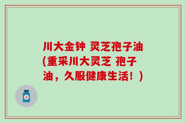 川大金钟 灵芝孢子油(重采川大灵芝 孢子油，久服健康生活！)