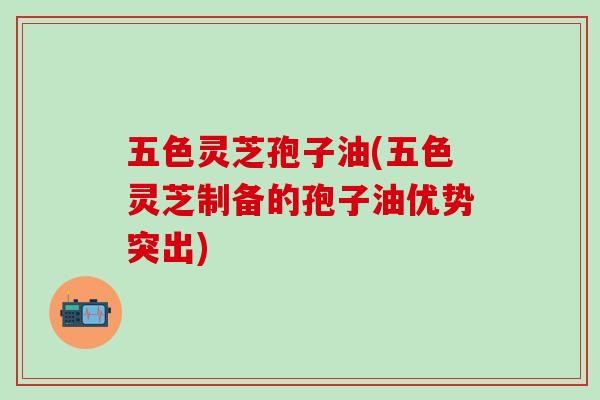 五色灵芝孢子油(五色灵芝制备的孢子油优势突出)