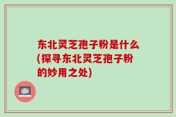 东北灵芝孢子粉是什么(探寻东北灵芝孢子粉的妙用之处)