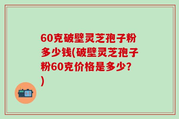 60克破壁灵芝孢子粉多少钱(破壁灵芝孢子粉60克价格是多少？)