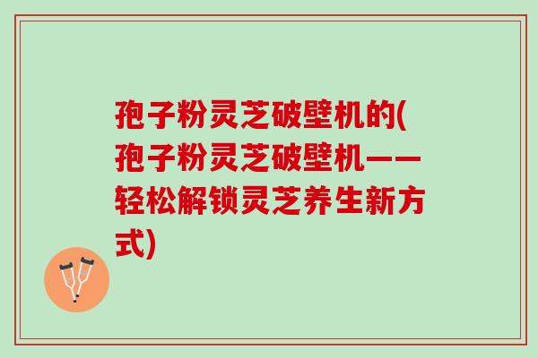 孢子粉灵芝破壁机的(孢子粉灵芝破壁机——轻松解锁灵芝养生新方式)