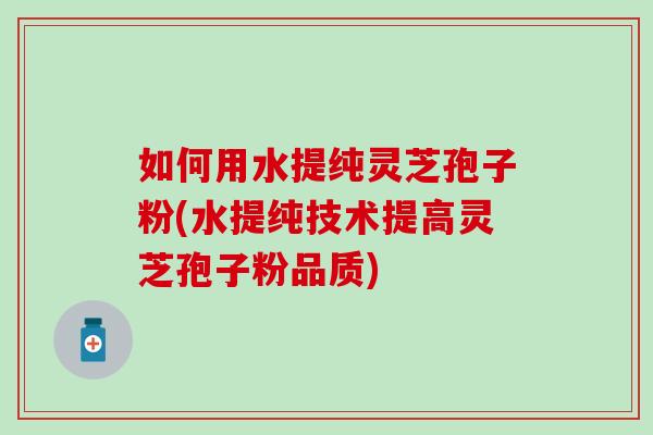 如何用水提纯灵芝孢子粉(水提纯技术提高灵芝孢子粉品质)