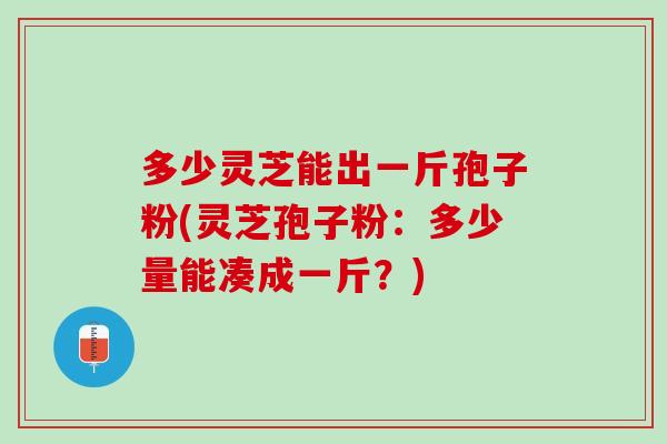 多少灵芝能出一斤孢子粉(灵芝孢子粉：多少量能凑成一斤？)