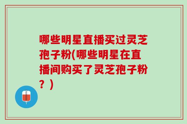 哪些明星直播买过灵芝孢子粉(哪些明星在直播间购买了灵芝孢子粉？)
