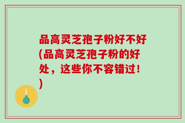 品高灵芝孢子粉好不好(品高灵芝孢子粉的好处，这些你不容错过！)