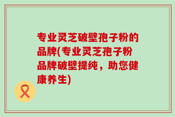 专业灵芝破壁孢子粉的品牌(专业灵芝孢子粉品牌破壁提纯,助您健康养生) 专业灵芝破壁孢子粉的品牌(专业灵芝孢子粉品牌破壁提纯,助您健康养生)