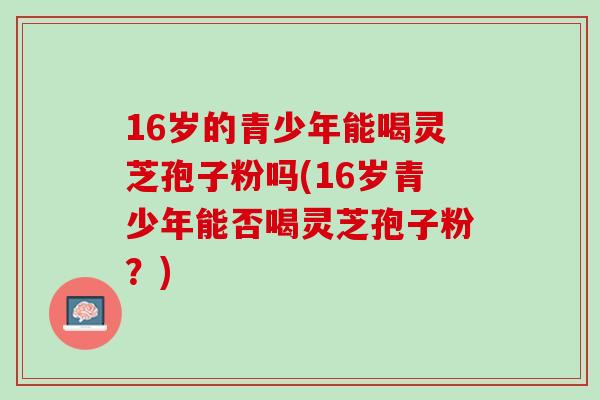 16岁的青少年能喝灵芝孢子粉吗(16岁青少年能否喝灵芝孢子粉？)