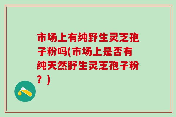 市场上有纯野生灵芝孢子粉吗(市场上是否有纯天然野生灵芝孢子粉？)