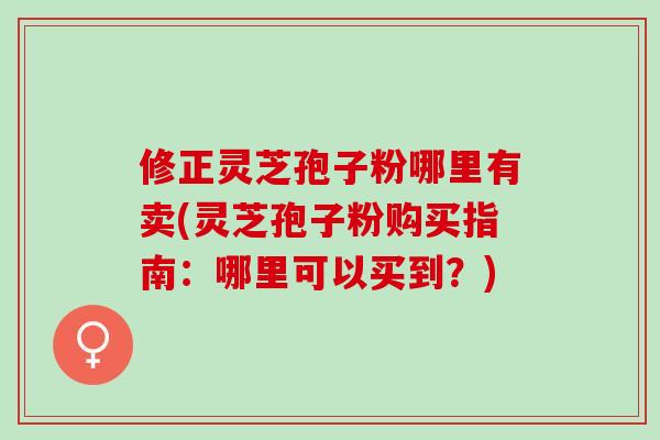 修正灵芝孢子粉哪里有卖(灵芝孢子粉购买指南：哪里可以买到？)