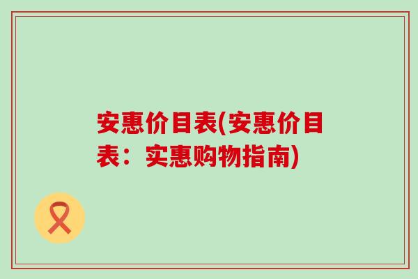 安惠价目表(安惠价目表：实惠购物指南)