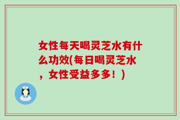 女性每天喝灵芝水有什么功效(每日喝灵芝水，女性受益多多！)