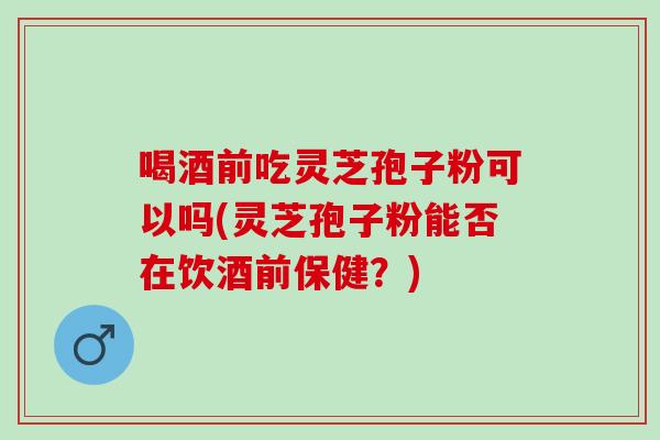 喝酒前吃灵芝孢子粉可以吗(灵芝孢子粉能否在饮酒前保健？)