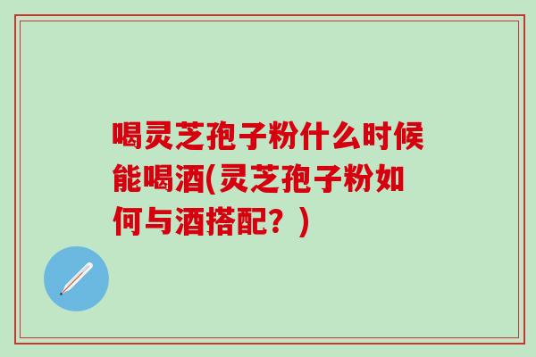 喝灵芝孢子粉什么时候能喝酒(灵芝孢子粉如何与酒搭配？)