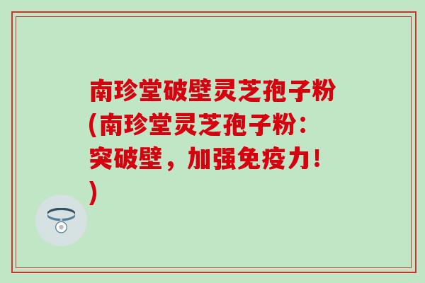 南珍堂破壁灵芝孢子粉(南珍堂灵芝孢子粉：突破壁，加强免疫力！)