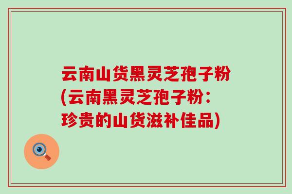云南山货黑灵芝孢子粉(云南黑灵芝孢子粉：珍贵的山货滋补佳品)