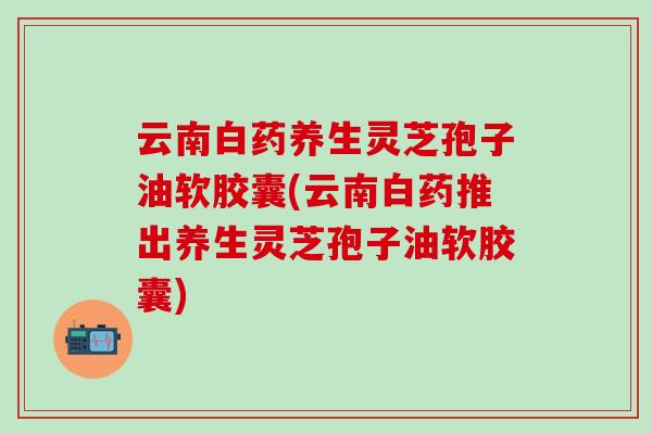 云南白药养生灵芝孢子油软胶囊(云南白药推出养生灵芝孢子油软胶囊)
