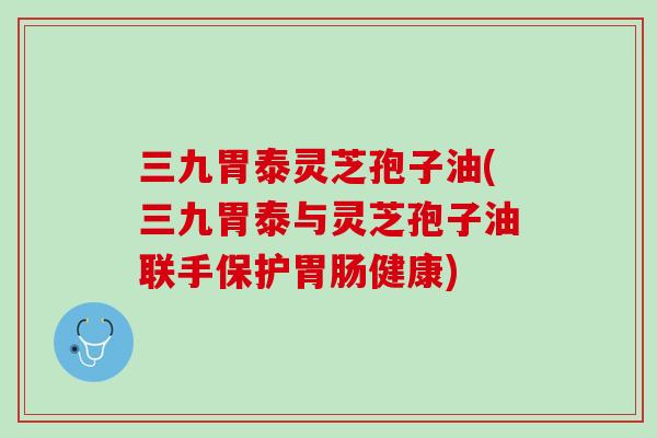 三九胃泰灵芝孢子油(三九胃泰与灵芝孢子油联手保护胃肠健康)