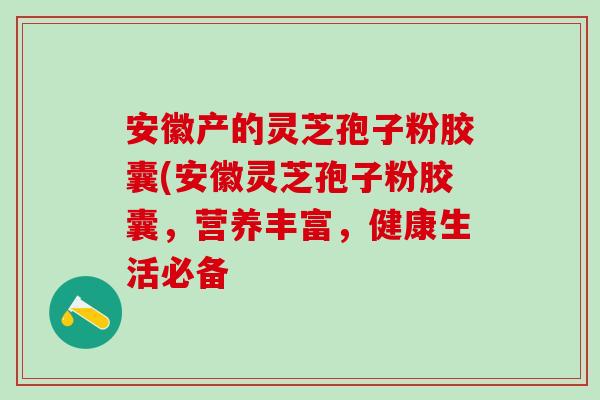 安徽产的灵芝孢子粉胶囊(安徽灵芝孢子粉胶囊，营养丰富，健康生活必备