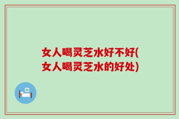 女人喝灵芝水好不好(女人喝灵芝水的好处)