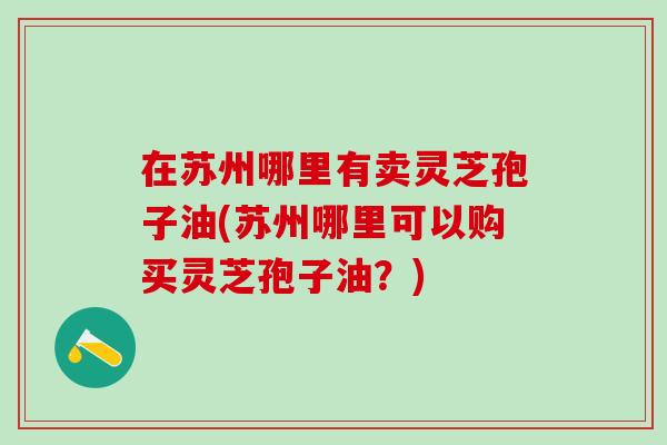 在苏州哪里有卖灵芝孢子油(苏州哪里可以购买灵芝孢子油？)