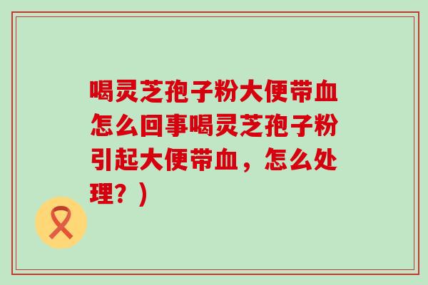 喝灵芝孢子粉大便带血怎么回事喝灵芝孢子粉引起大便带血，怎么处理？)
