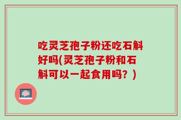 吃灵芝孢子粉还吃石斛好吗(灵芝孢子粉和石斛可以一起食用吗？)