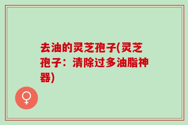 去油的灵芝孢子(灵芝孢子：清除过多油脂神器)