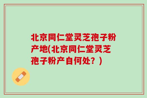北京同仁堂灵芝孢子粉产地(北京同仁堂灵芝孢子粉产自何处？)