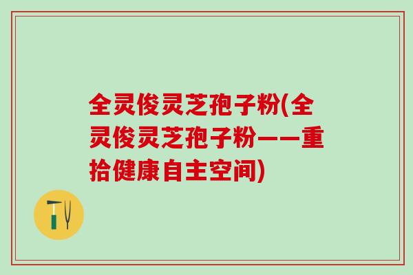全灵俊灵芝孢子粉(全灵俊灵芝孢子粉——重拾健康自主空间)