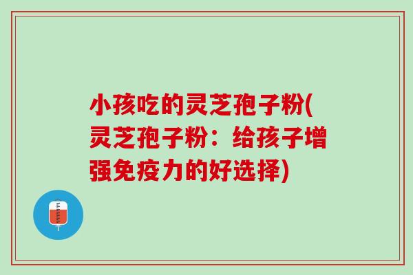 小孩吃的灵芝孢子粉(灵芝孢子粉：给孩子增强免疫力的好选择)