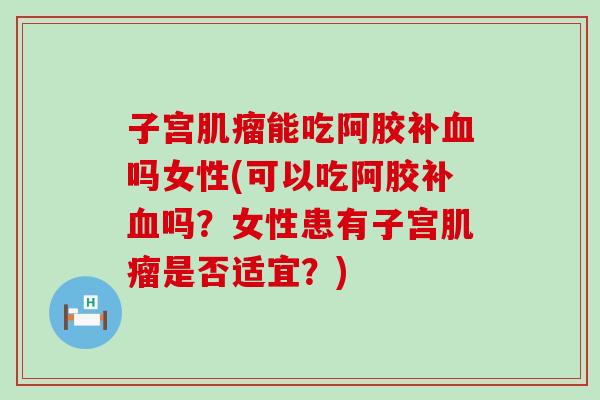 子宫肌瘤能吃阿胶补血吗女性(可以吃阿胶补血吗？女性患有子宫肌瘤是否适宜？)
