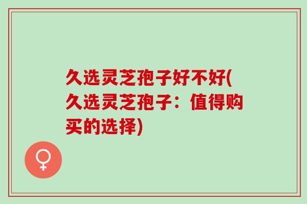 久选灵芝孢子好不好(久选灵芝孢子：值得购买的选择)